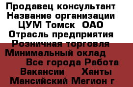 Продавец-консультант › Название организации ­ ЦУМ Томск, ОАО › Отрасль предприятия ­ Розничная торговля › Минимальный оклад ­ 20 000 - Все города Работа » Вакансии   . Ханты-Мансийский,Мегион г.